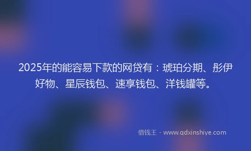 2025年的能容易下款的网贷有：琥珀分期、彤伊好物、星辰钱包、速享钱包、洋钱罐等。
