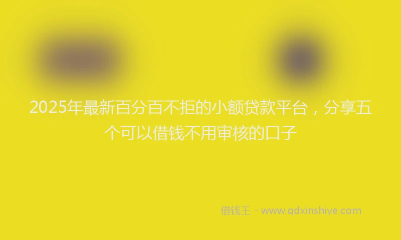 2025年最新百分百不拒的小额贷款平台，分享五个可以借钱不用审核的口子