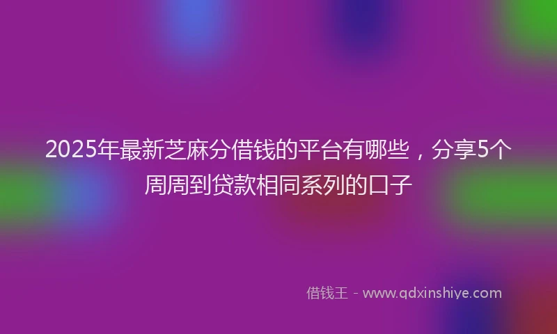 2025年最新芝麻分借钱的平台有哪些，分享5个周周到贷款相同系列的口子