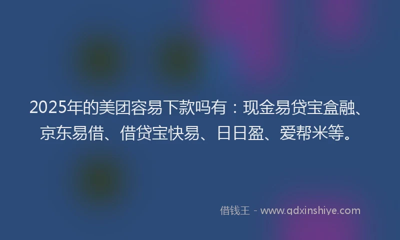 2025年的美团容易下款吗有：现金易贷宝盒融、京东易借、借贷宝快易、日日盈、爱帮米等。