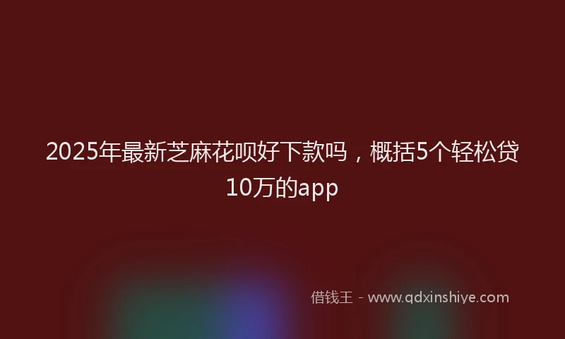 2025年最新芝麻花呗好下款吗，概括5个轻松贷10万的app