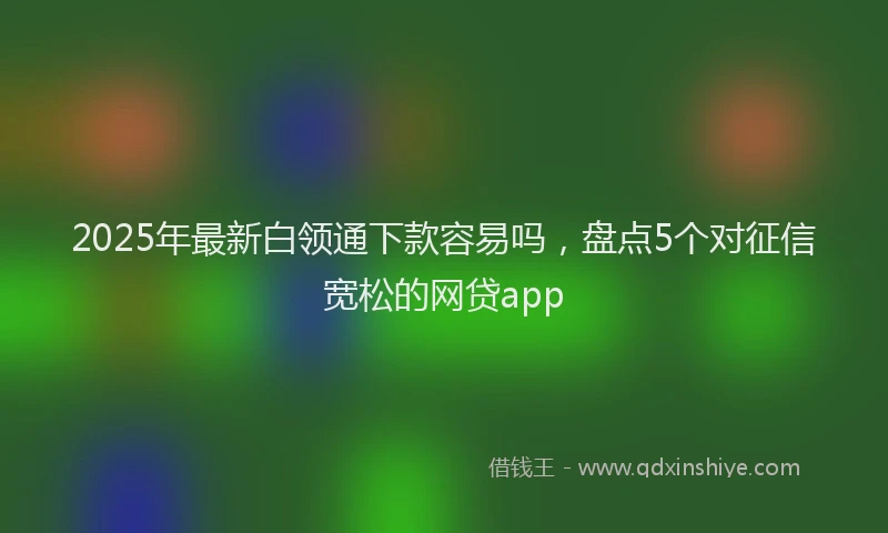 2025年最新白领通下款容易吗，盘点5个对征信宽松的网贷app