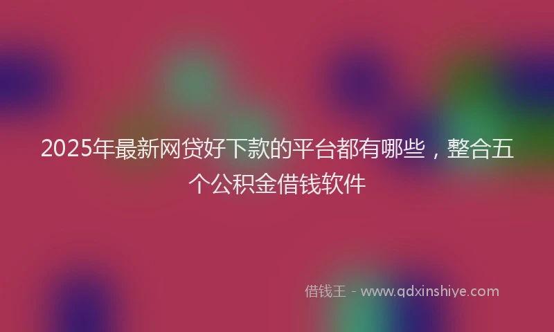 2025年最新网贷好下款的平台都有哪些，整合五个公积金借钱软件
