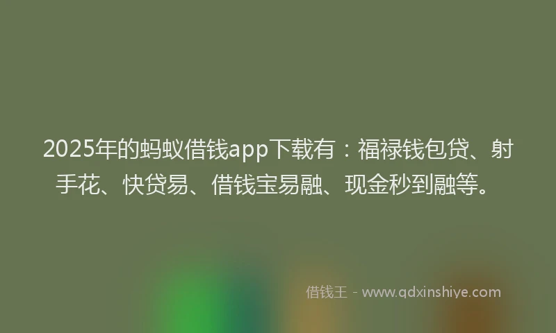 2025年的蚂蚁借钱app下载有：福禄钱包贷、射手花、快贷易、借钱宝易融、现金秒到融等。