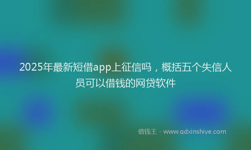 2025年最新短借app上征信吗，概括五个失信人员可以借钱的网贷软件