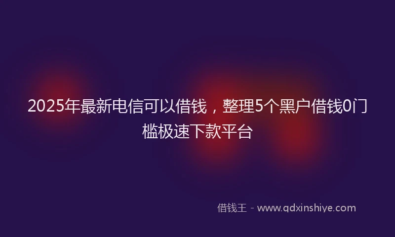 2025年最新电信可以借钱，整理5个黑户借钱0门槛极速下款平台