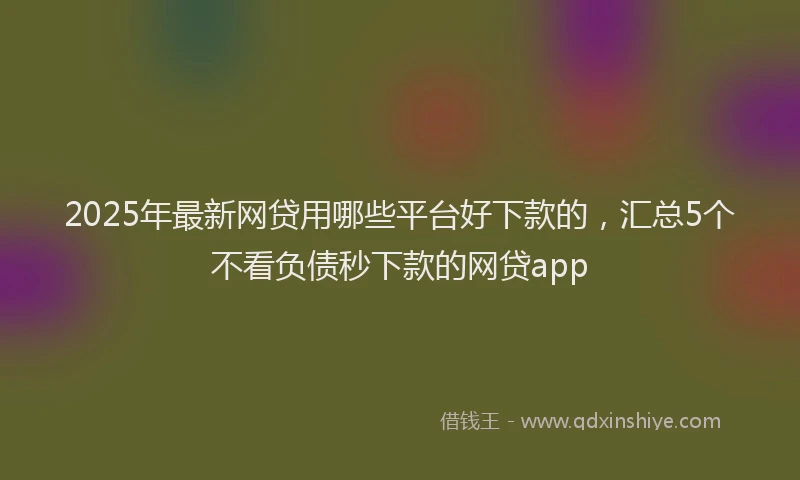 2025年最新网贷用哪些平台好下款的，汇总5个不看负债秒下款的网贷app
