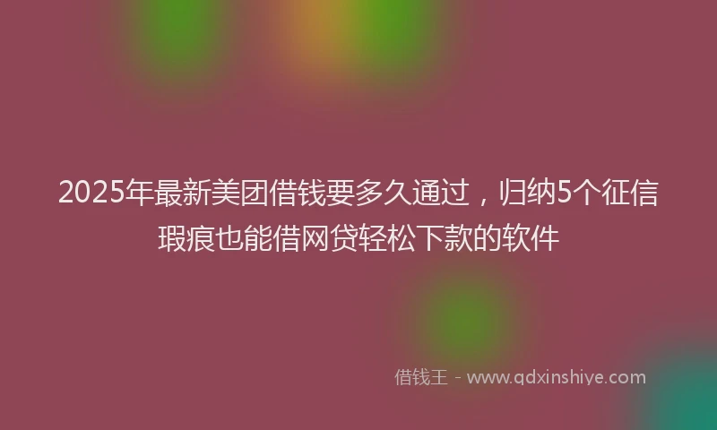 2025年最新美团借钱要多久通过，归纳5个征信瑕疵也能借网贷轻松下款的软件