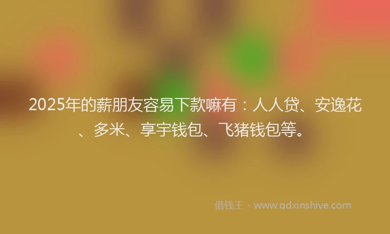 2025年的薪朋友容易下款嘛有：人人贷、安逸花、多米、享宇钱包、飞猪钱包等。