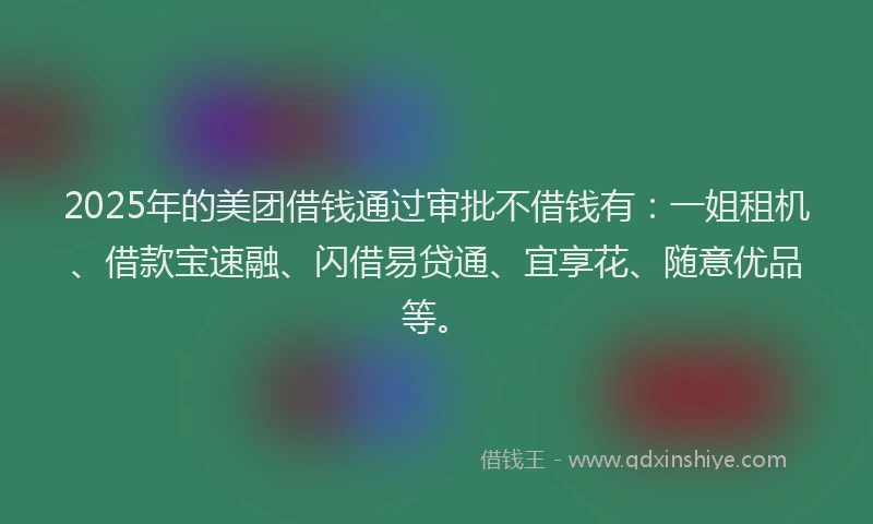 2025年的美团借钱通过审批不借钱有：一姐租机、借款宝速融、闪借易贷通、宜享花、随意优品等。