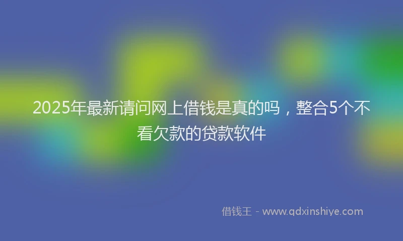 2025年最新请问网上借钱是真的吗，整合5个不看欠款的贷款软件