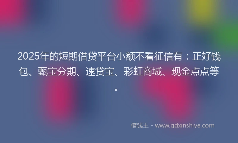 2025年的短期借贷平台小额不看征信有：正好钱包、甄宝分期、速贷宝、彩虹商城、现金点点等。