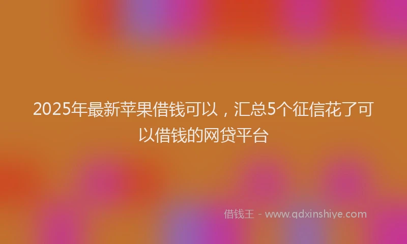 2025年最新苹果借钱可以，汇总5个征信花了可以借钱的网贷平台
