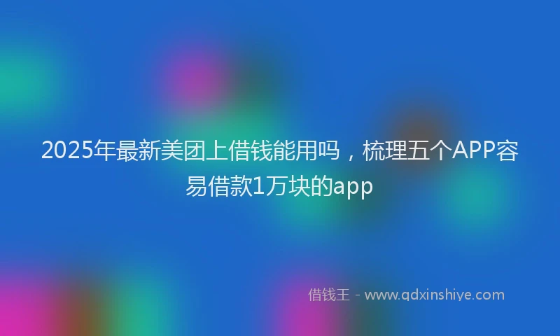 2025年最新美团上借钱能用吗，梳理五个APP容易借款1万块的app