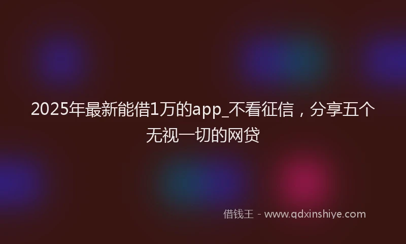 2025年最新能借1万的app_不看征信，分享五个无视一切的网贷