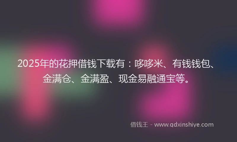 2025年的花押借钱下载有：哆哆米、有钱钱包、金满仓、金满盈、现金易融通宝等。