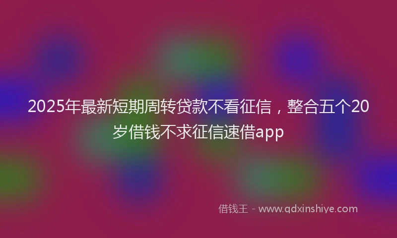 2025年最新短期周转贷款不看征信，整合五个20岁借钱不求征信速借app