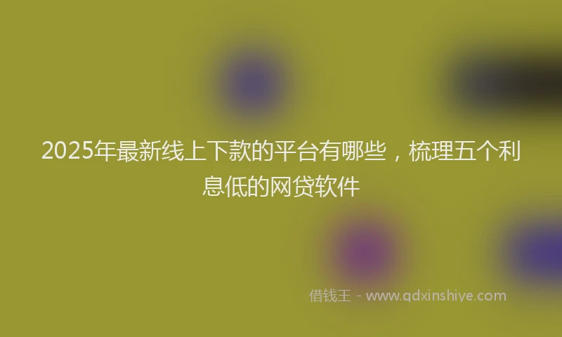 2025年最新线上下款的平台有哪些，梳理五个利息低的网贷软件