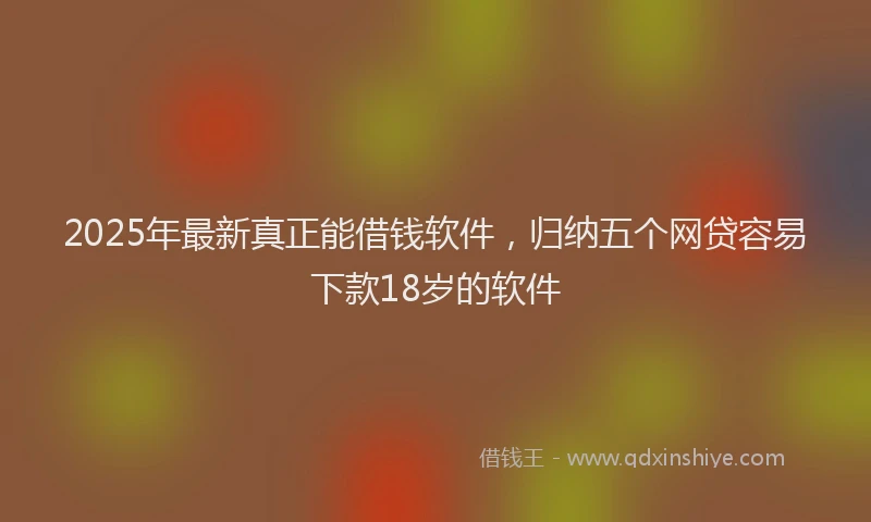 2025年最新真正能借钱软件，归纳五个网贷容易下款18岁的软件