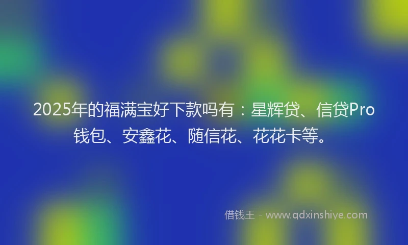 2025年的福满宝好下款吗有：星辉贷、信贷Pro钱包、安鑫花、随信花、花花卡等。