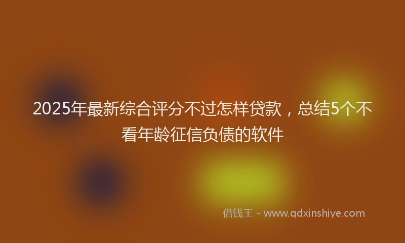 2025年最新综合评分不过怎样贷款，总结5个不看年龄征信负债的软件