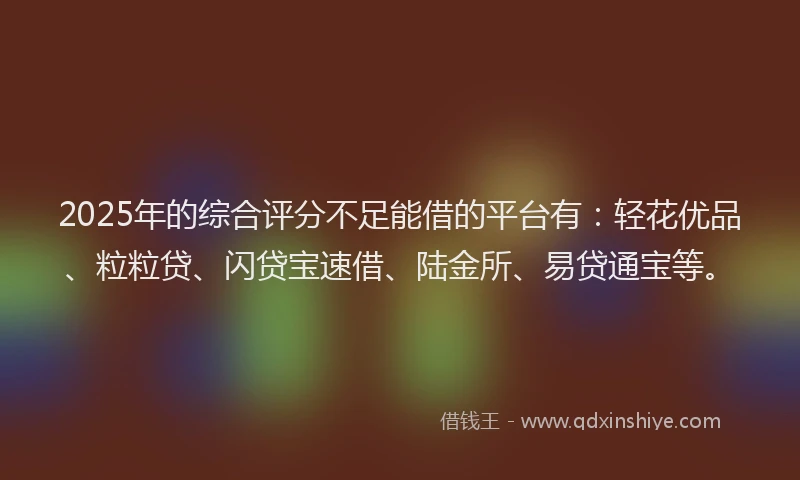 2025年的综合评分不足能借的平台有：轻花优品、粒粒贷、闪贷宝速借、陆金所、易贷通宝等。