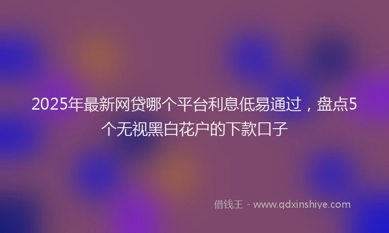 2025年最新网贷哪个平台利息低易通过，盘点5个无视黑白花户的下款口子