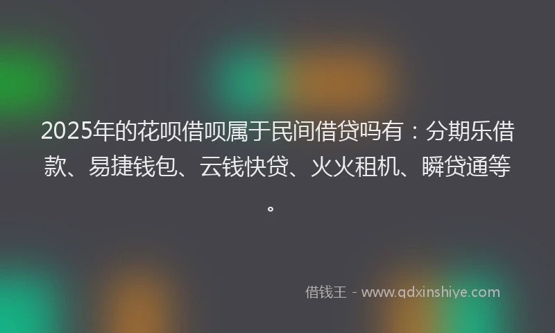 2025年的花呗借呗属于民间借贷吗有：分期乐借款、易捷钱包、云钱快贷、火火租机、瞬贷通等。