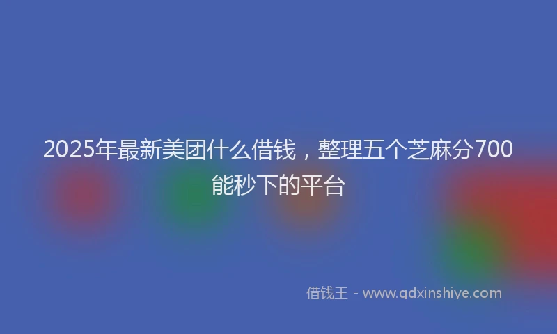 2025年最新美团什么借钱，整理五个芝麻分700能秒下的平台