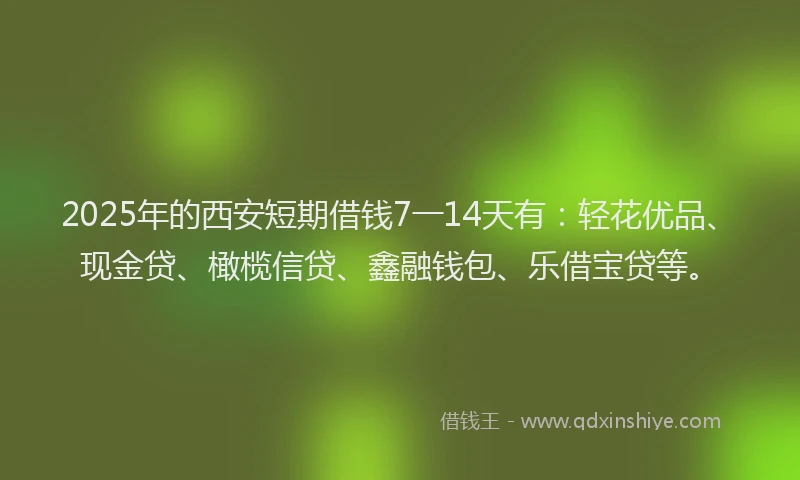 2025年的西安短期借钱7一14天有：轻花优品、现金贷、橄榄信贷、鑫融钱包、乐借宝贷等。