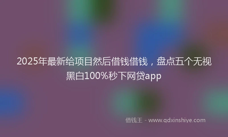 2025年最新给项目然后借钱借钱，盘点五个无视黑白100%秒下网贷app