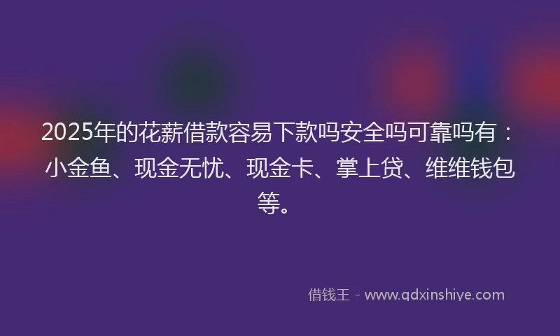 2025年的花薪借款容易下款吗安全吗可靠吗有：小金鱼、现金无忧、现金卡、掌上贷、维维钱包等。