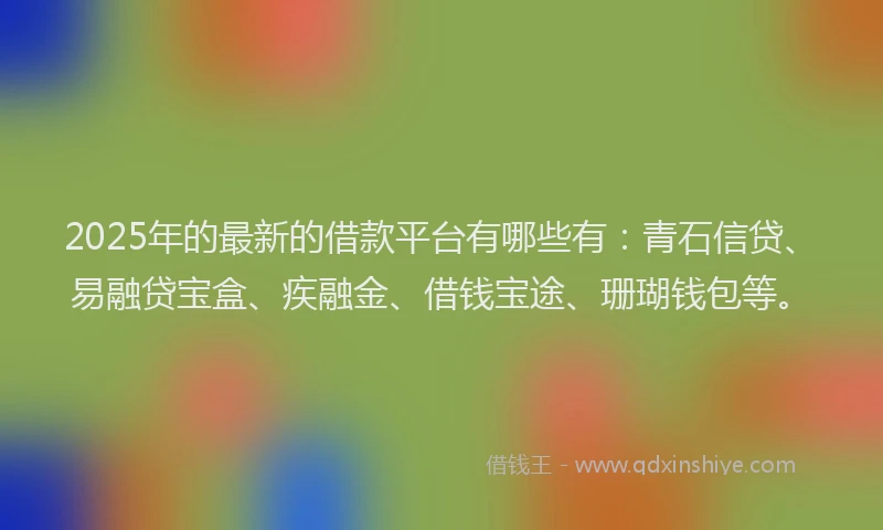 2025年的最新的借款平台有哪些有：青石信贷、易融贷宝盒、疾融金、借钱宝途、珊瑚钱包等。