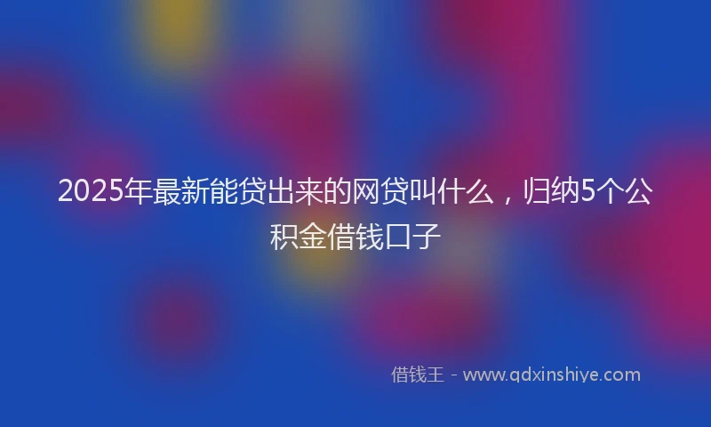 2025年最新能贷出来的网贷叫什么，归纳5个公积金借钱口子