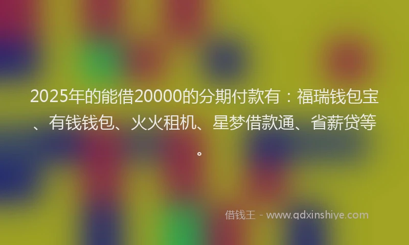 2025年的能借20000的分期付款有：福瑞钱包宝、有钱钱包、火火租机、星梦借款通、省薪贷等。