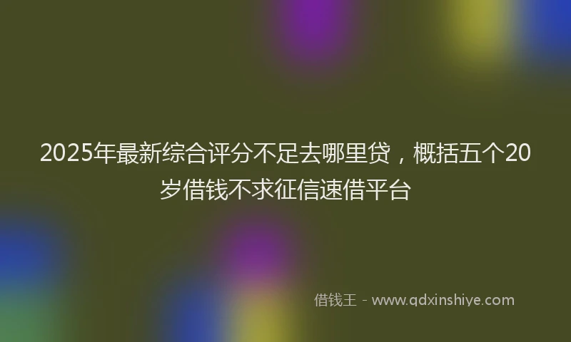 2025年最新综合评分不足去哪里贷，概括五个20岁借钱不求征信速借平台