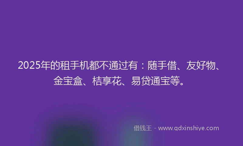 2025年的租手机都不通过有：随手借、友好物、金宝盒、桔享花、易贷通宝等。