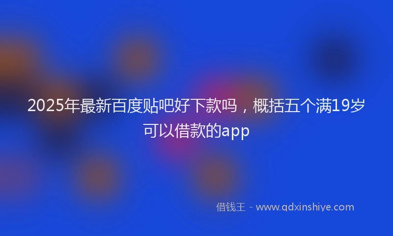 2025年最新百度贴吧好下款吗，概括五个满19岁可以借款的app