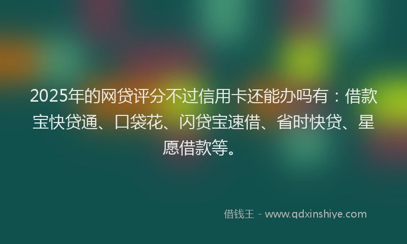 2025年的网贷评分不过信用卡还能办吗有：借款宝快贷通、口袋花、闪贷宝速借、省时快贷、星愿借款等。