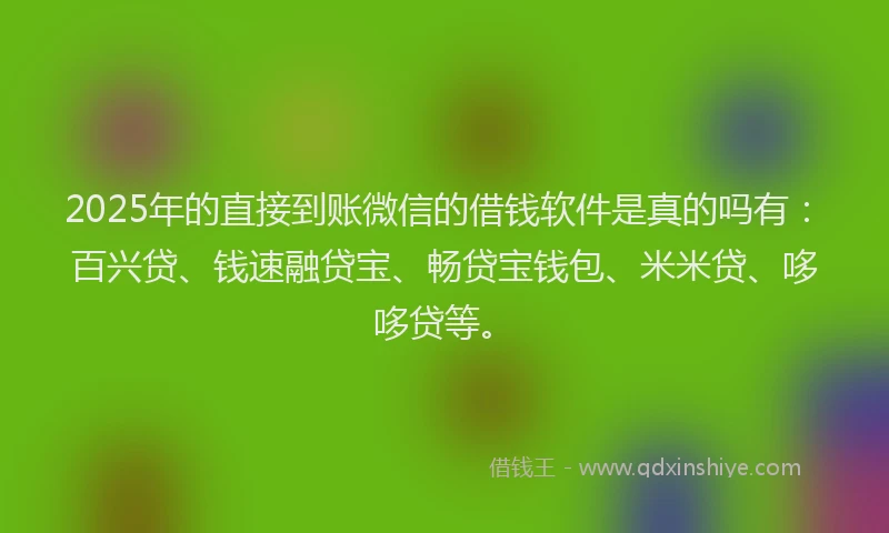 2025年的直接到账微信的借钱软件是真的吗有：百兴贷、钱速融贷宝、畅贷宝钱包、米米贷、哆哆贷等。