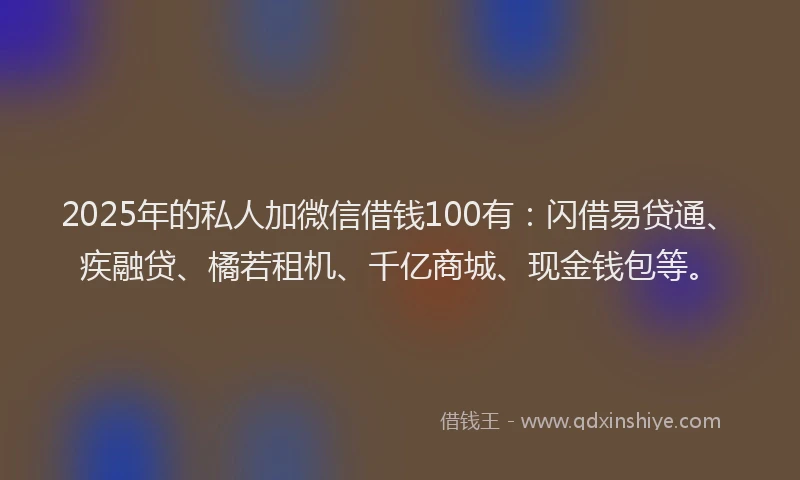 2025年的私人加微信借钱100有：闪借易贷通、疾融贷、橘若租机、千亿商城、现金钱包等。