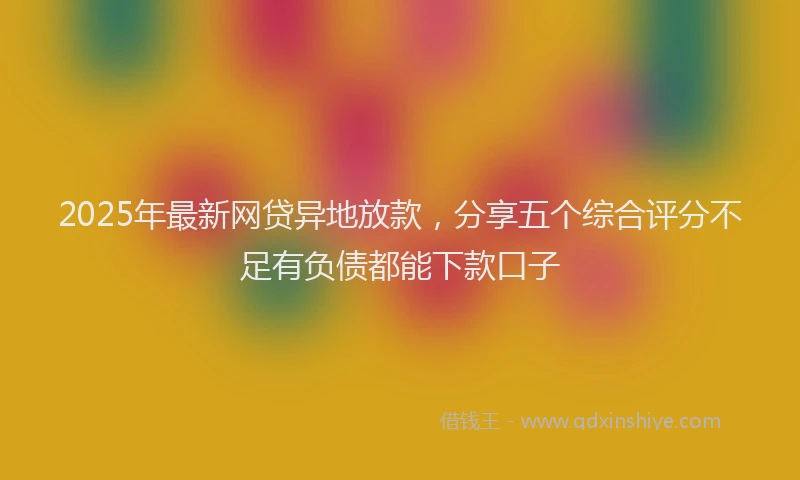 2025年最新网贷异地放款，分享五个综合评分不足有负债都能下款口子
