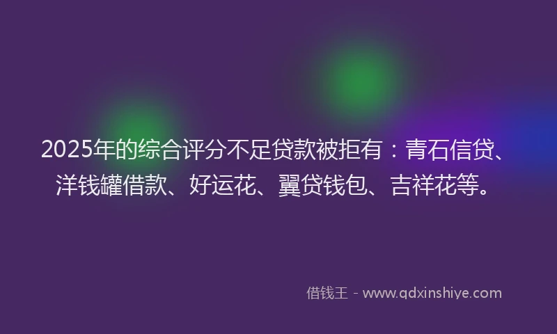 2025年的综合评分不足贷款被拒有：青石信贷、洋钱罐借款、好运花、翼贷钱包、吉祥花等。
