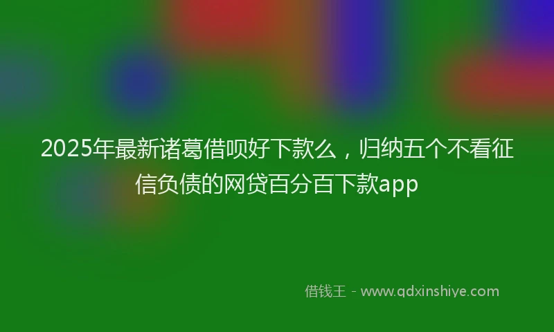 2025年最新诸葛借呗好下款么，归纳五个不看征信负债的网贷百分百下款app