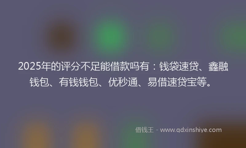 2025年的评分不足能借款吗有：钱袋速贷、鑫融钱包、有钱钱包、优秒通、易借速贷宝等。