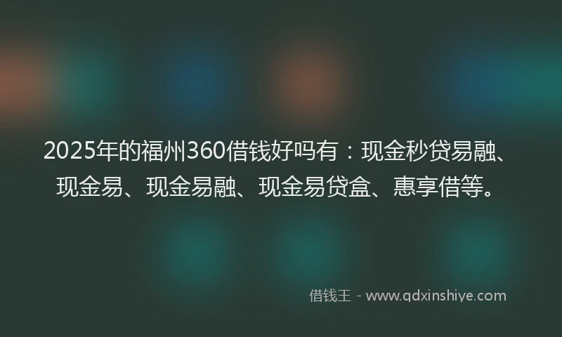 2025年的福州360借钱好吗有：现金秒贷易融、现金易、现金易融、现金易贷盒、惠享借等。