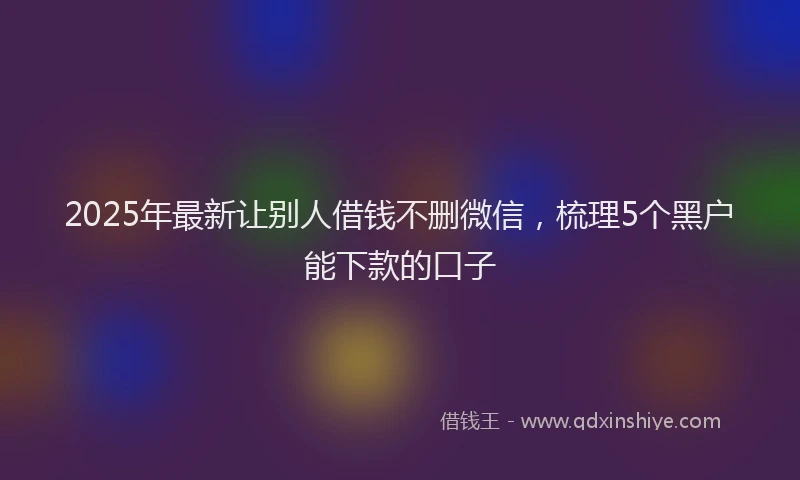 2025年最新让别人借钱不删微信，梳理5个黑户能下款的口子
