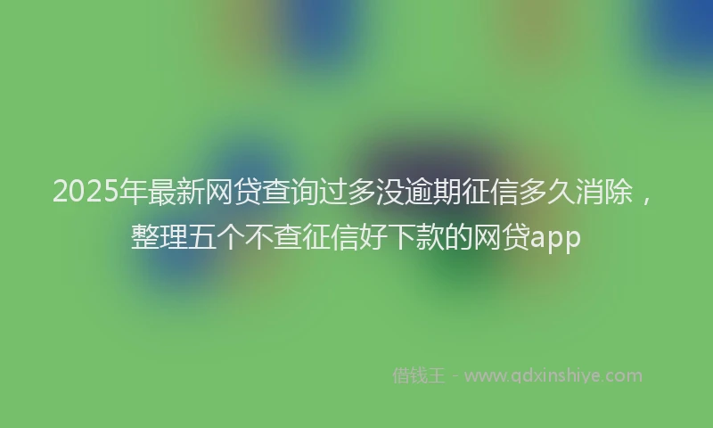2025年最新网贷查询过多没逾期征信多久消除，整理五个不查征信好下款的网贷app