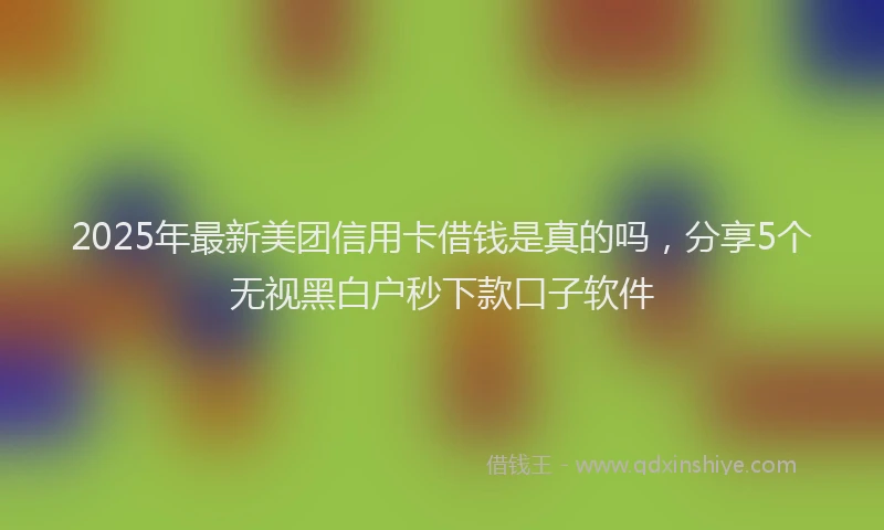 2025年最新美团信用卡借钱是真的吗，分享5个无视黑白户秒下款口子软件