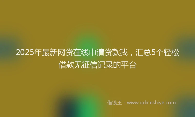 2025年最新网贷在线申请贷款我，汇总5个轻松借款无征信记录的平台